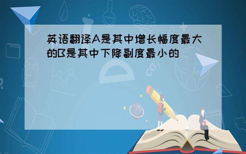 英语翻译A是其中增长幅度最大的B是其中下降副度最小的