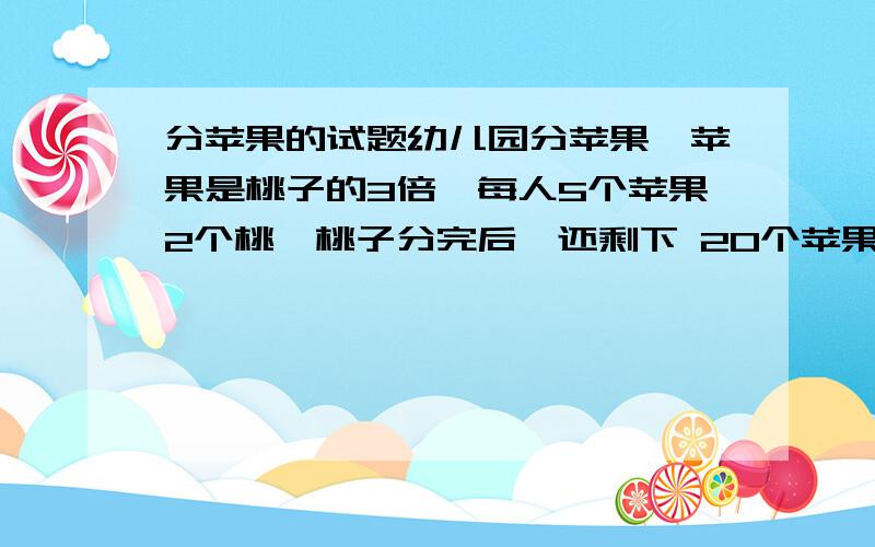 分苹果的试题幼儿园分苹果,苹果是桃子的3倍,每人5个苹果2个桃,桃子分完后,还剩下 20个苹果,苹果有多少个?