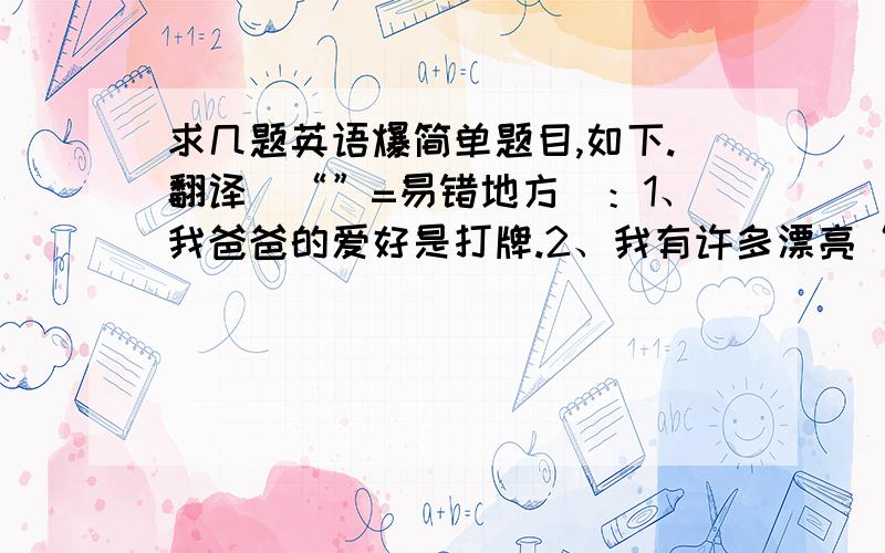 求几题英语爆简单题目,如下.翻译（“”=易错地方）：1、我爸爸的爱好是打牌.2、我有许多漂亮“的”裙子.3、我们不能在图书馆（书店）里说话.4、你不能在动物园喂动物.英汉互译：5、和