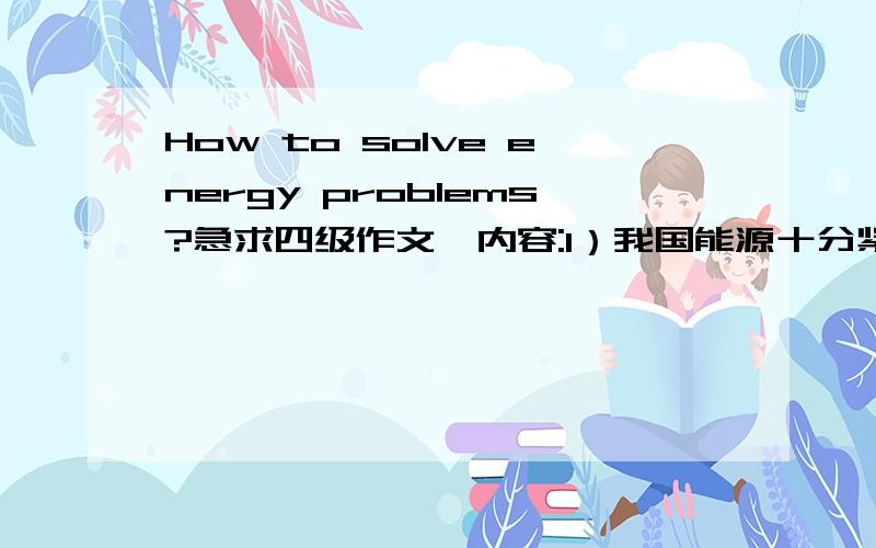 How to solve energy problems?急求四级作文,内容:1）我国能源十分紧缺.2）有些人提出了两种解决方案,一是利用核能,二是利用太阳能.3）谈谈你们因地制宜地解决能源问题的看法.