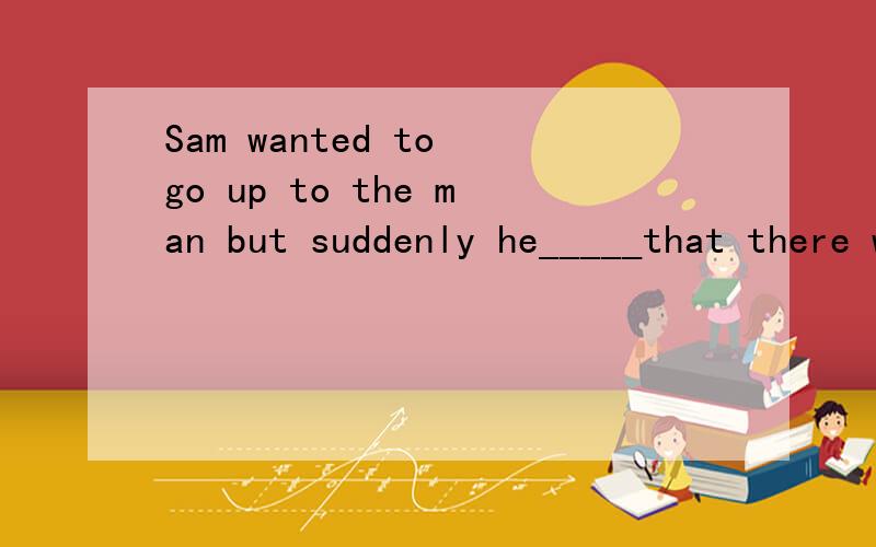 Sam wanted to go up to the man but suddenly he_____that there was none in the house.found outnoticedsawknew