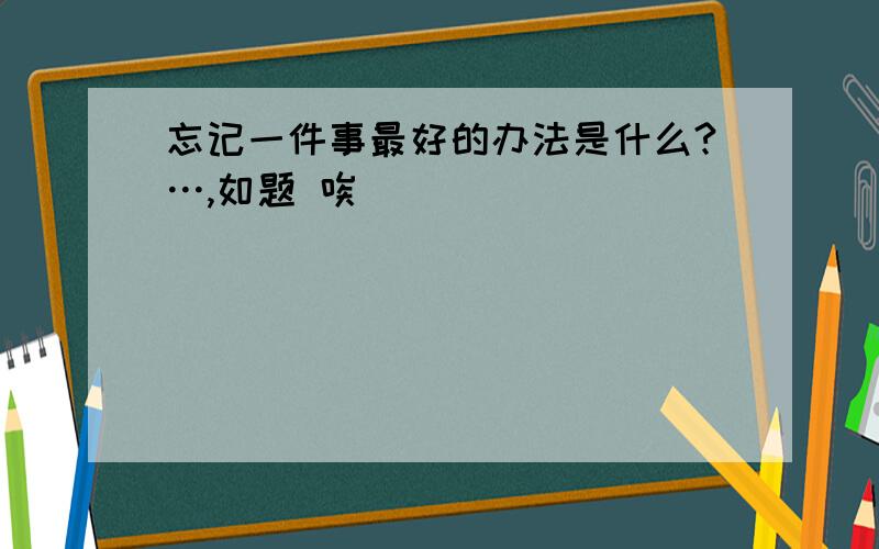 忘记一件事最好的办法是什么?…,如题 唉