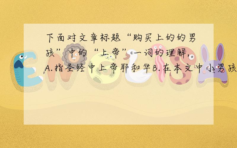 下面对文章标题“购买上的的男孩”中的“上帝”一词的理解,A.指圣经中上帝耶和华B.在本文中小男孩老人都是特鲁普的上帝C.指“上帝之吻”牌饮料D.真正的上帝指人们的爱心