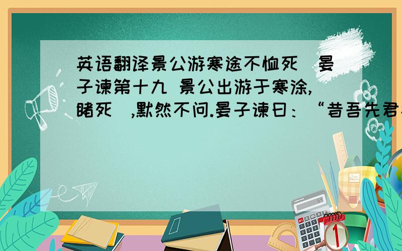 英语翻译景公游寒途不恤死胔晏子谏第十九 景公出游于寒涂,睹死胔,默然不问.晏子谏曰：“昔吾先君桓公出游,睹饥者与之食,睹疾者与之财,使令不劳力,藉敛不费民.先君将游,百姓皆说曰：‘