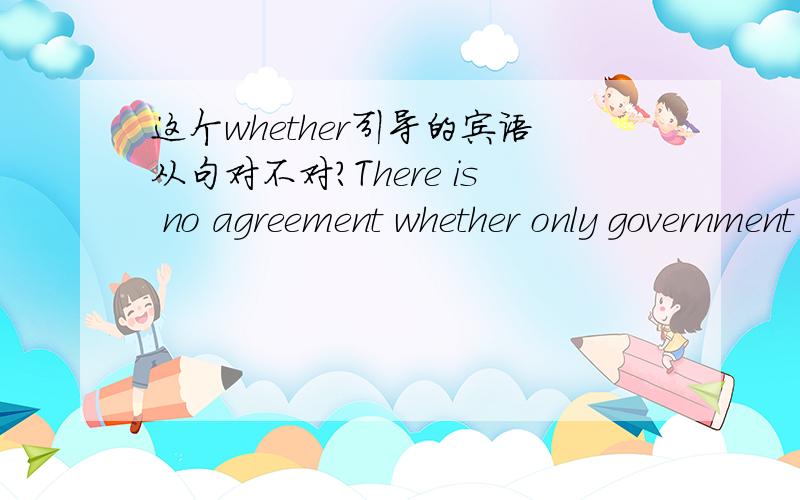 这个whether引导的宾语从句对不对?There is no agreement whether only government can play an important role in the environment protection or every single citizen could participate in it.or后面的部分对不对?