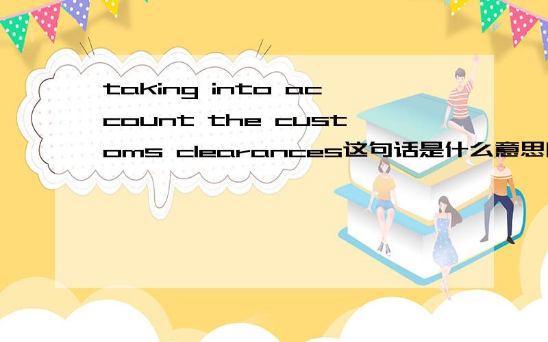 taking into account the customs clearances这句话是什么意思啊?