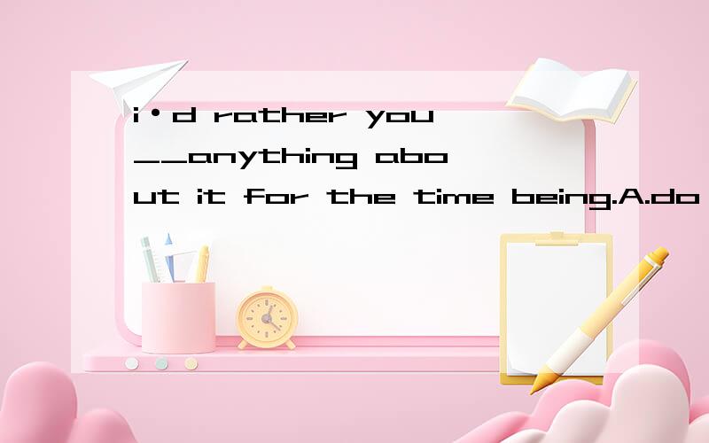 i·d rather you__anything about it for the time being.A.do B.didn·t do C.don·t D .didn·t请问选哪个?我想知道理由.而且,我不明白最后为什么be会有ing