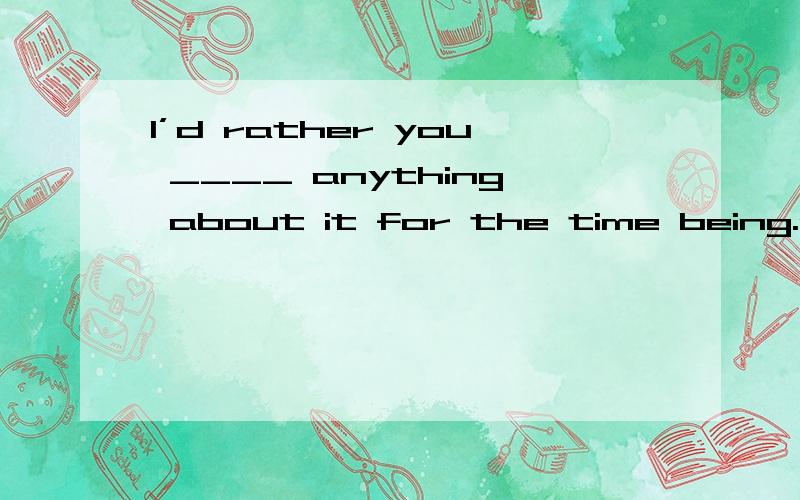 I’d rather you ____ anything about it for the time being.a、dob、didn’t doc、don’t have to dod、not to do