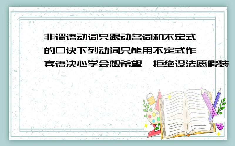 非谓语动词只跟动名词和不定式的口诀下列动词只能用不定式作宾语决心学会想希望,拒绝设法愿假装,主动答应选计划,同意请来帮一帮.下列动词只能用动名词作宾语建议冒险去献身,忍受期