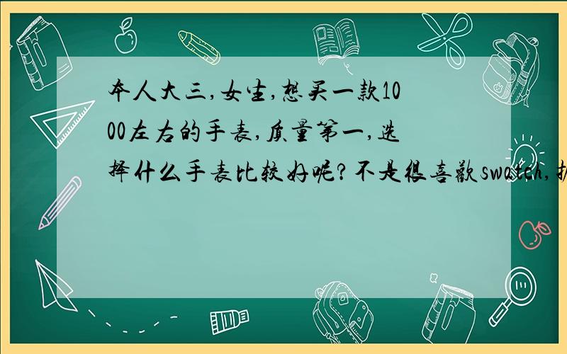 本人大三,女生,想买一款1000左右的手表,质量第一,选择什么手表比较好呢?不是很喜欢swatch,据说是一次性的不是很经用,我主要是希望能带久点