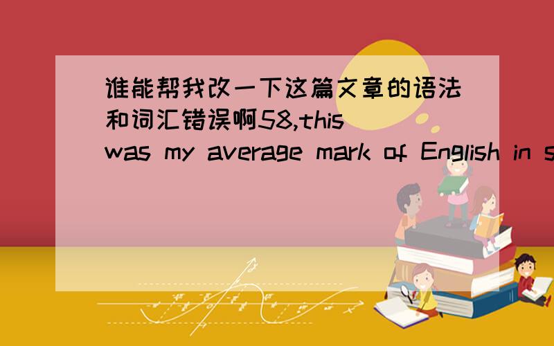 谁能帮我改一下这篇文章的语法和词汇错误啊58,this was my average mark of English in senior high school.105,this was my English mark of university entrance examination.To me,it was a miracle.In my senior high school,my English was ve