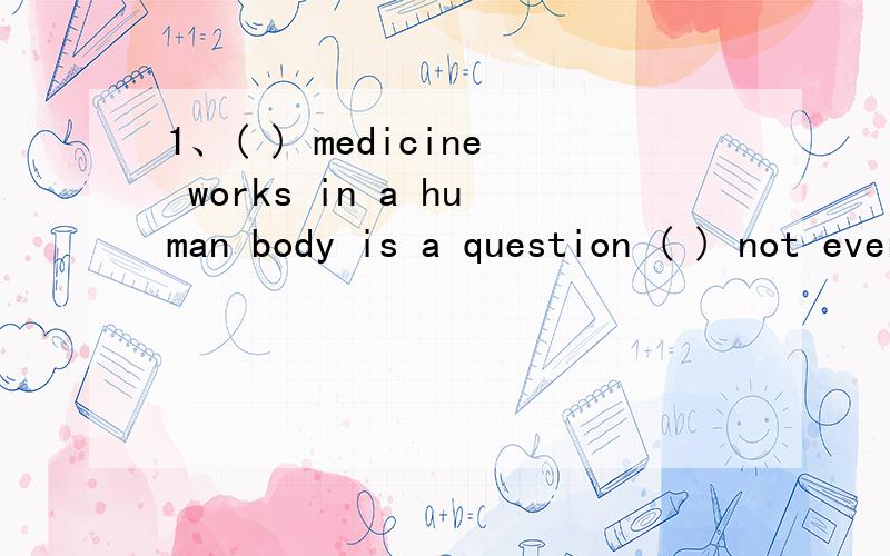 1、( ) medicine works in a human body is a question ( ) not every one can understand fully .A How ;that B That ;which 2、when you are done which the book ,just give it to Lucy or Helen or ( )A Whoever B WhereeverC Whatever