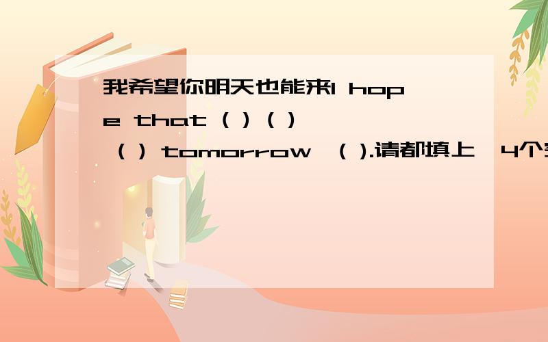 我希望你明天也能来I hope that ( ) ( ) ( ) tomorrow,( ).请都填上,4个空