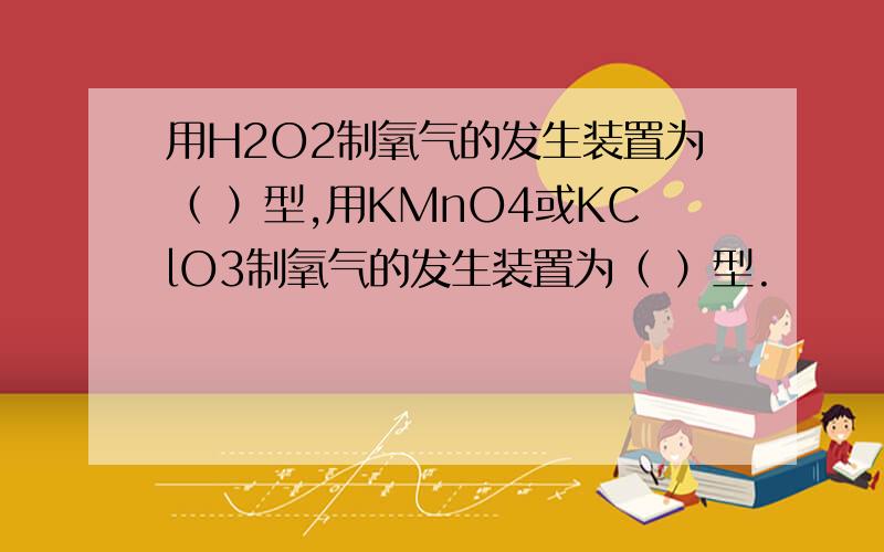 用H2O2制氧气的发生装置为（ ）型,用KMnO4或KClO3制氧气的发生装置为（ ）型.