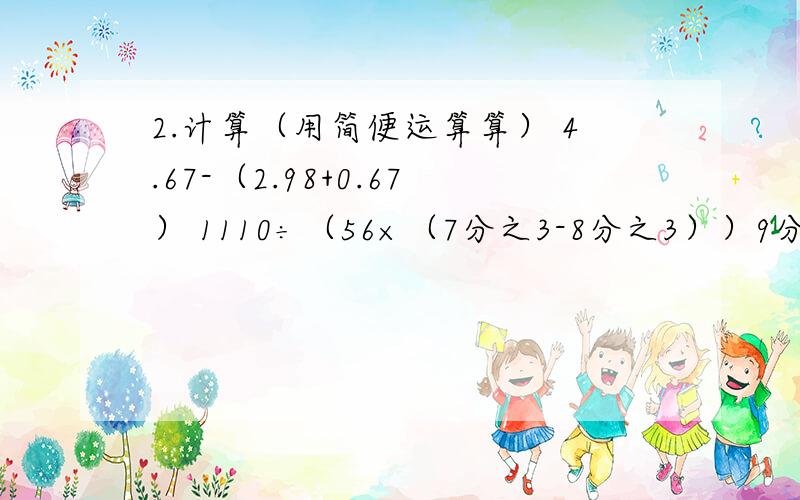 2.计算（用简便运算算） 4.67-（2.98+0.67） 1110÷（56×（7分之3-8分之3））9分之8×（7分之3÷（3分之2+7分之1））126×98+126+63×2