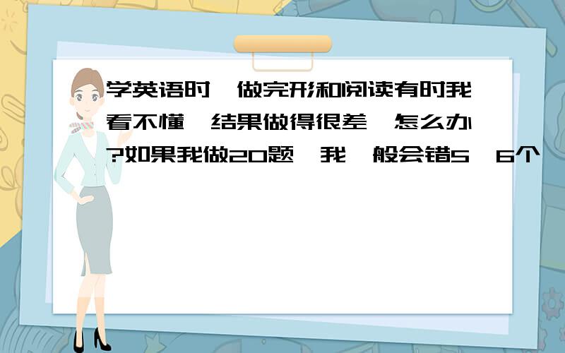 学英语时,做完形和阅读有时我看不懂,结果做得很差,怎么办?如果我做20题,我一般会错5,6个,这也太可怕了!怎么办、 那如果是完形呢?