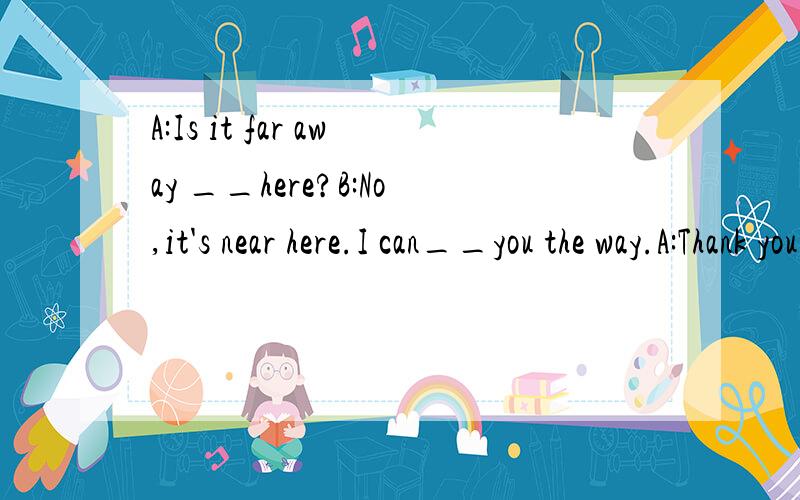 A:Is it far away __here?B:No,it's near here.I can__you the way.A:Thank you __ __.B:You __ __.