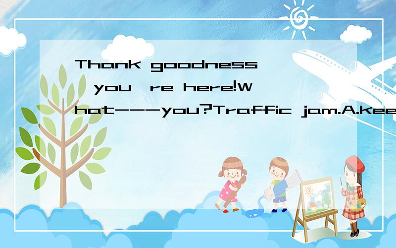 Thank goodness,you're here!What---you?Traffic jam.A.keeps B.is keeping C.had kept D.kept.选哪个为什么