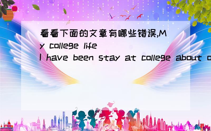 看看下面的文章有哪些错误,My college lifeI have been stay at college about one and half a year.College life have quite difference from high school.The most difference is that college students are more independent and have a lot of freedom