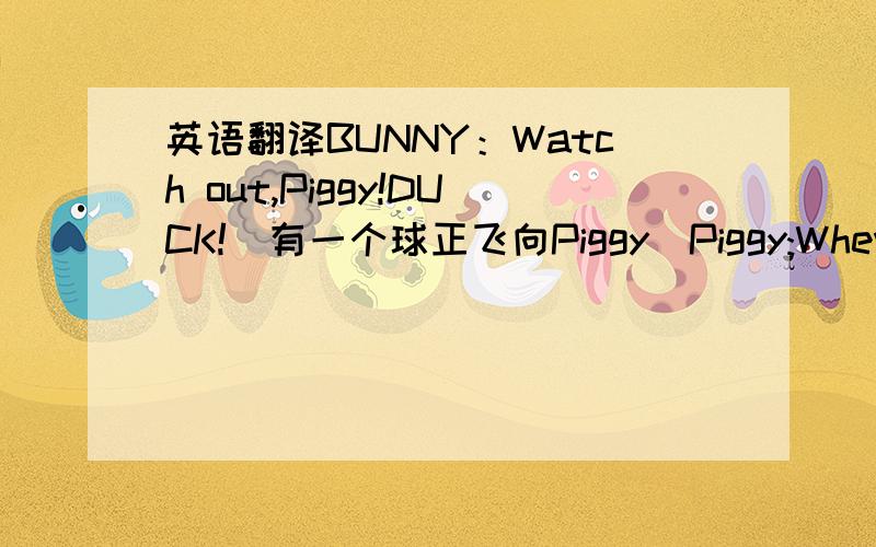 英语翻译BUNNY：Watch out,Piggy!DUCK!(有一个球正飞向Piggy）Piggy:Whew!That was close!上面的对话“That was 还有一个没说的,当时Piggy正踢着足球,它被球踢到头才说出那句话的