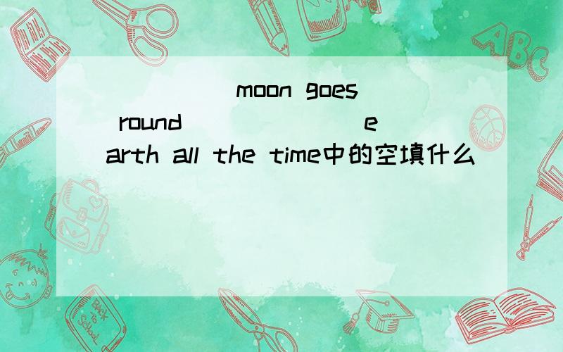 _____moon goes round_______earth all the time中的空填什么