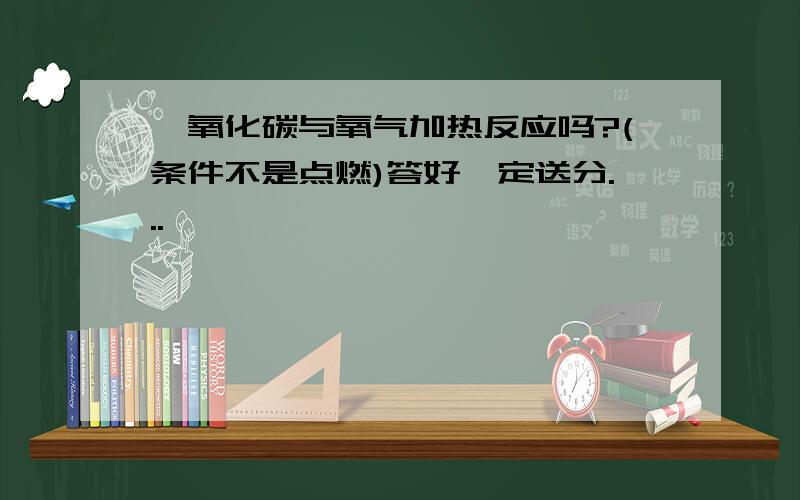 一氧化碳与氧气加热反应吗?(条件不是点燃)答好一定送分...