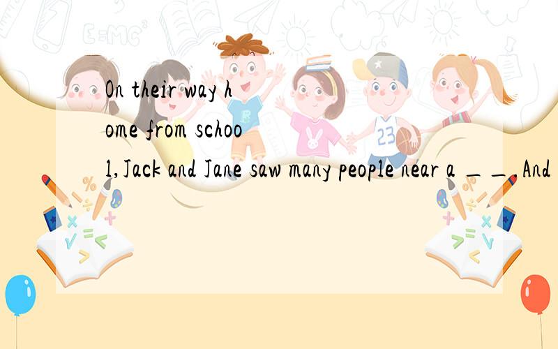 On their way home from school,Jack and Jane saw many people near a __.And they were __ to see two On their way home from school，Jack and Jane saw many people near a __.And they were __ to see two thieves running out of the bank with bags of ___.But