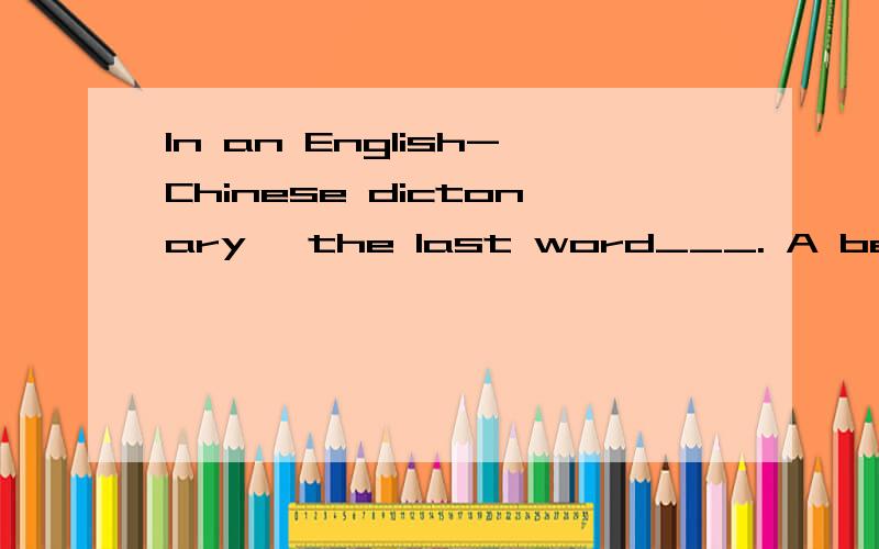 In an English-Chinese dictonary, the last word___. A begins with Z B begins with A C is a short one回答我这个问题的人啊,我感谢你了,可是我不好采纳最＋答案哪!百度hi 都点不了,只能在百度查找我问过的问题哪!