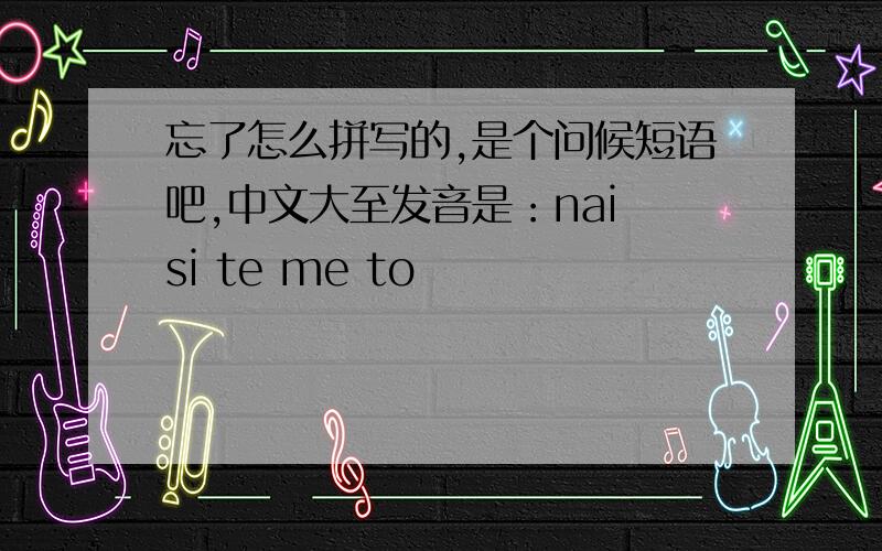 忘了怎么拼写的,是个问候短语吧,中文大至发音是：nai si te me to