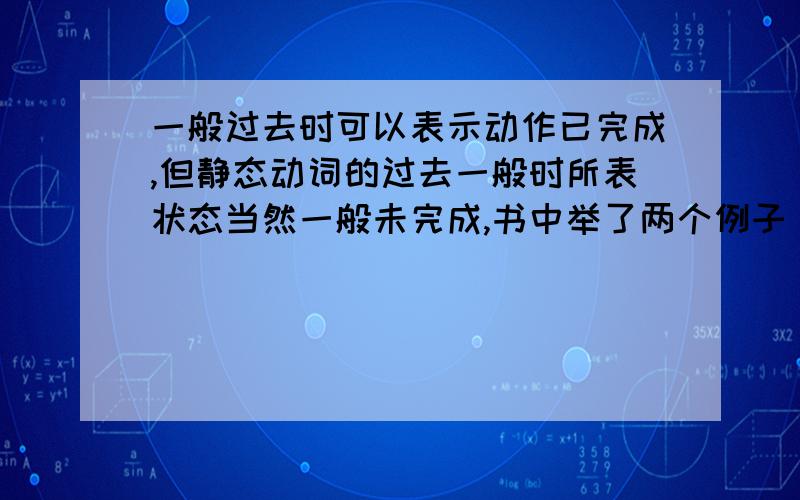 一般过去时可以表示动作已完成,但静态动词的过去一般时所表状态当然一般未完成,书中举了两个例子 Why were you absent from school yesterday?(were) I am sorry I forgot to post the letter?(forgot) 是“但静态动