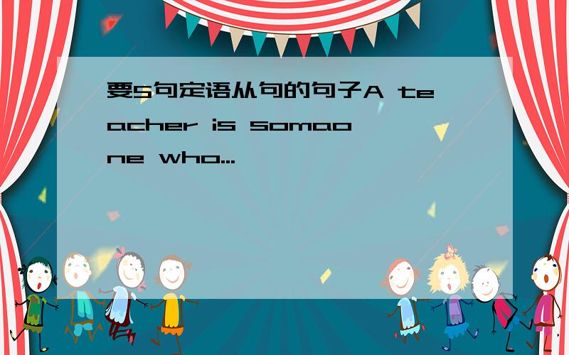 要5句定语从句的句子A teacher is somaone who...