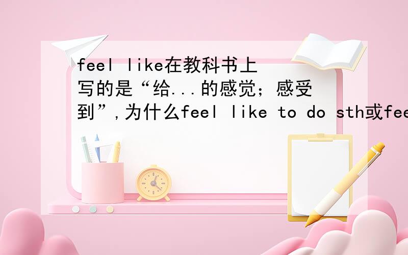 feel like在教科书上写的是“给...的感觉；感受到”,为什么feel like to do sth或feel like doingsth 是想要做某事呢?我觉得一点也不搭嘎的呀.