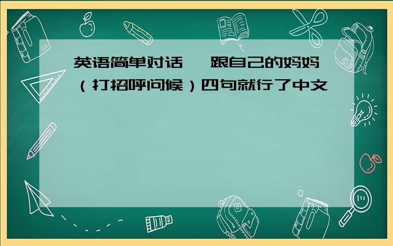 英语简单对话 ,跟自己的妈妈（打招呼问候）四句就行了中文