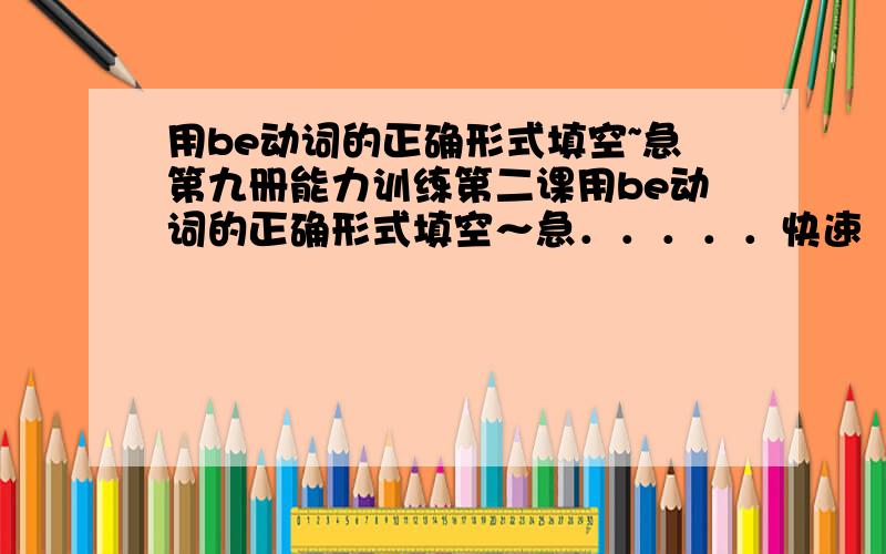 用be动词的正确形式填空~急第九册能力训练第二课用be动词的正确形式填空～急．．．．．快速