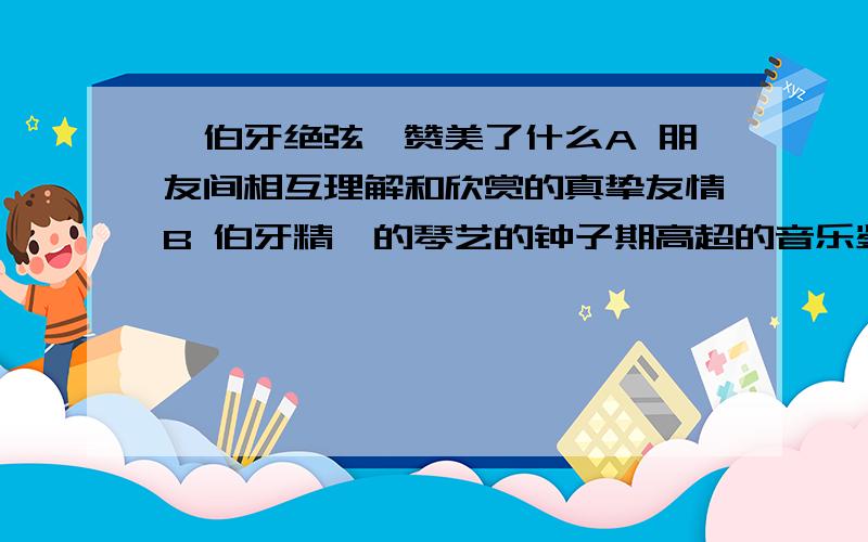 《伯牙绝弦》赞美了什么A 朋友间相互理解和欣赏的真挚友情B 伯牙精湛的琴艺的钟子期高超的音乐鉴赏力C 伯牙和钟子期志气高远,情操高尚快呀 …………