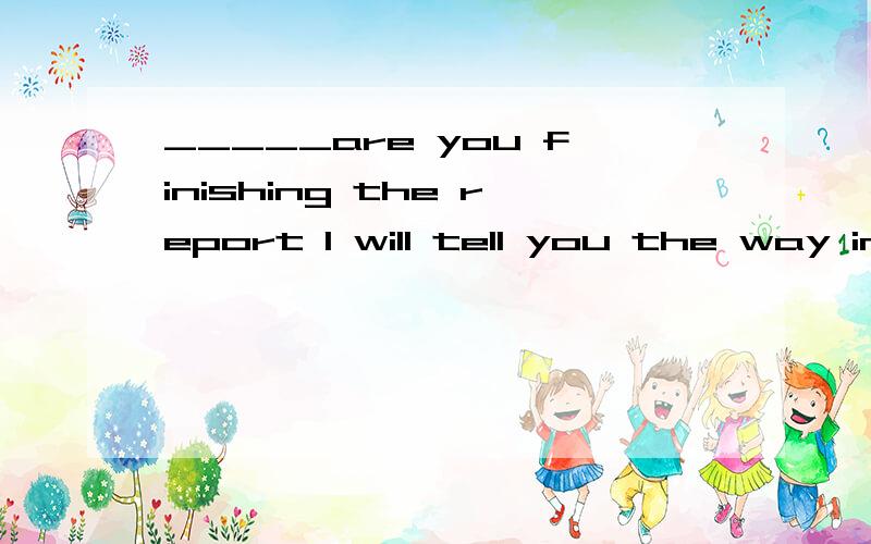 _____are you finishing the report I will tell you the way in a minute.A;What B;Why C;WhatD;when