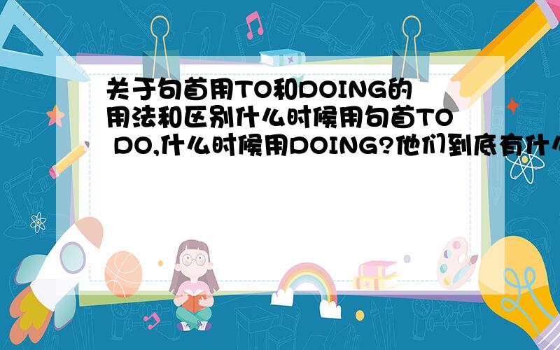 关于句首用TO和DOING的用法和区别什么时候用句首TO DO,什么时候用DOING?他们到底有什么区别?我只要句首的,中间的用法不要请指教