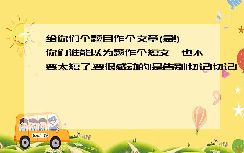 给你们个题目作个文章(急!)你们谁能以为题作个短文,也不要太短了.要很感动的!是告别!切记!切记!