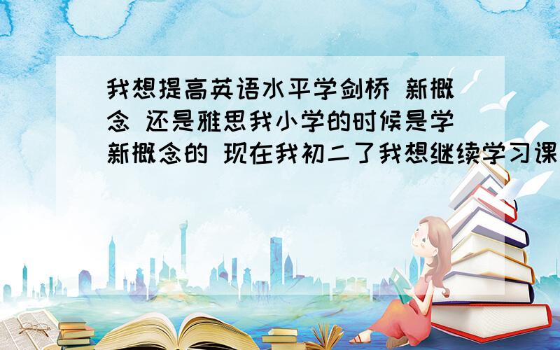 我想提高英语水平学剑桥 新概念 还是雅思我小学的时候是学新概念的 现在我初二了我想继续学习课外的英语我发现自己的词汇量还是不够,到底该学什么比较好?我希望能使我的语感听说词