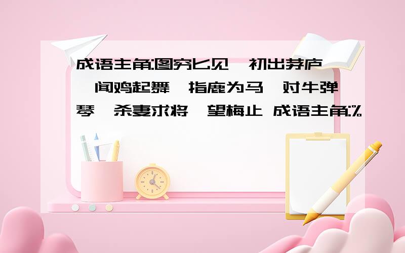 成语主角:图穷匕见、初出茅庐、闻鸡起舞、指鹿为马、对牛弹琴、杀妻求将、望梅止 成语主角:%