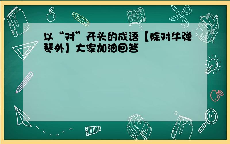 以“对”开头的成语【除对牛弹琴外】大家加油回答