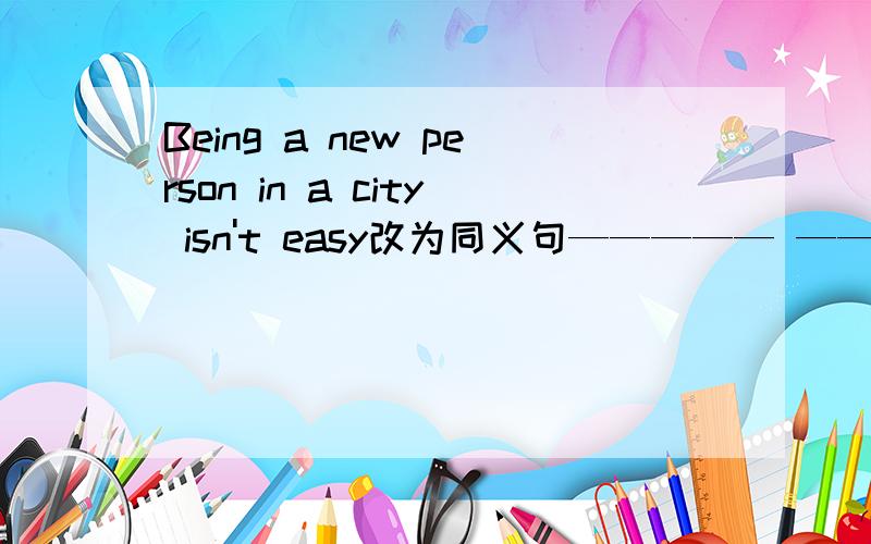 Being a new person in a city isn't easy改为同义句————— ————— ———— ——————a new person in a city.