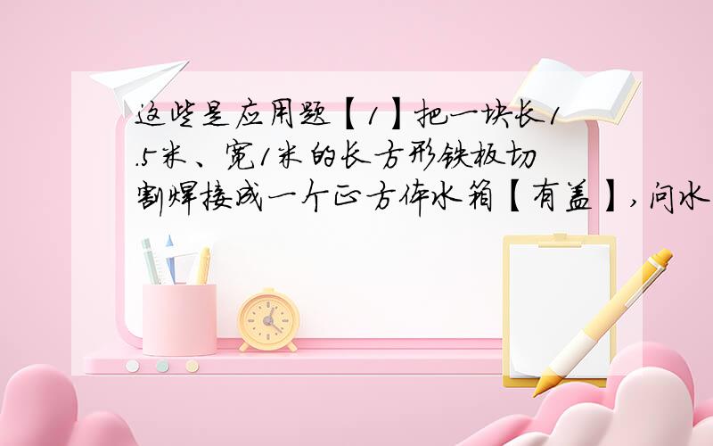 这些是应用题【1】把一块长1.5米、宽1米的长方形铁板切割焊接成一个正方体水箱【有盖】,问水箱的最大体积可能为多少?若水箱的体积是0.125立方米,那么水箱的棱长应是多少?【2】对于两个