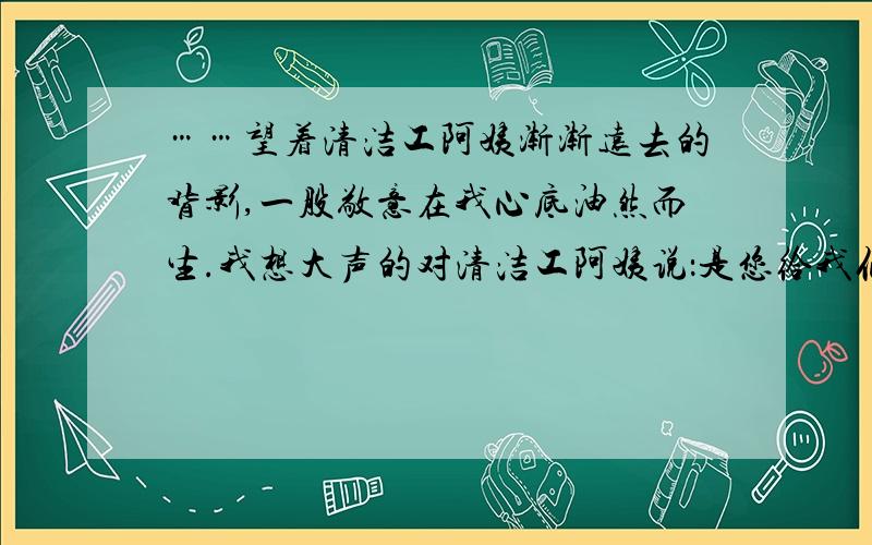 ……望着清洁工阿姨渐渐远去的背影,一股敬意在我心底油然而生.我想大声的对清洁工阿姨说：是您给我们带来了清新、舒适的生活环境,您是真正的‘城市美容师’