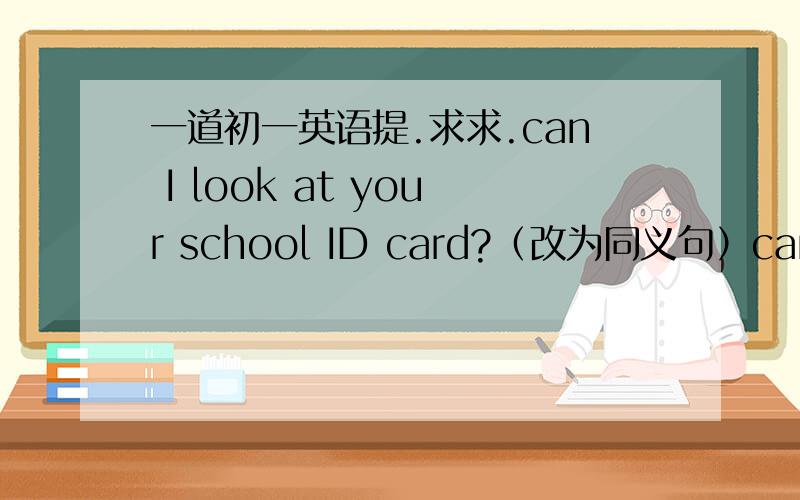 一道初一英语提.求求.can I look at your school ID card?（改为同义句）can I（   ）（    ）（   ）（   ）your school ID card?（每空一词）含缩写