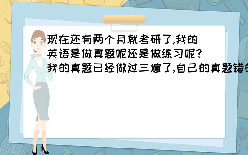 现在还有两个月就考研了,我的英语是做真题呢还是做练习呢?我的真题已经做过三遍了,自己的真题错的比阅读练习要少.请问现在是继续做阅读专项训练呢还是继续做真题?另外,就剩两个月了.