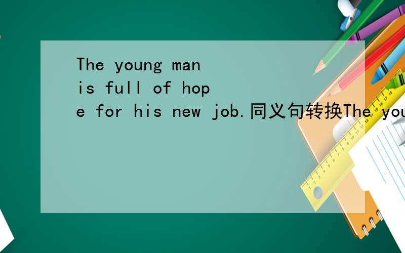 The young man is full of hope for his new job.同义句转换The young man ------ ------