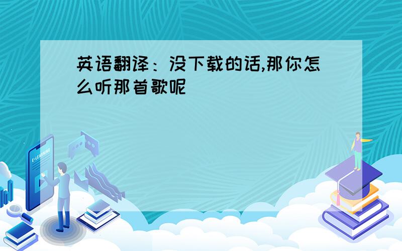 英语翻译：没下载的话,那你怎么听那首歌呢