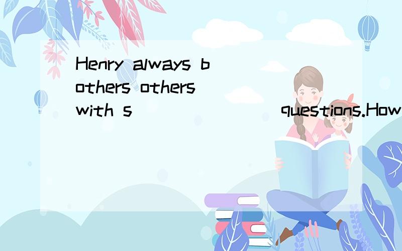 Henry always bothers others with s________questions.How stupid he is!根据首字母提示完成单词.