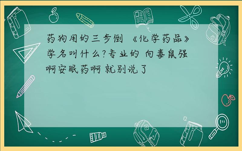 药狗用的三步倒 《化学药品》学名叫什么?专业的 向毒鼠强啊安眠药啊 就别说了